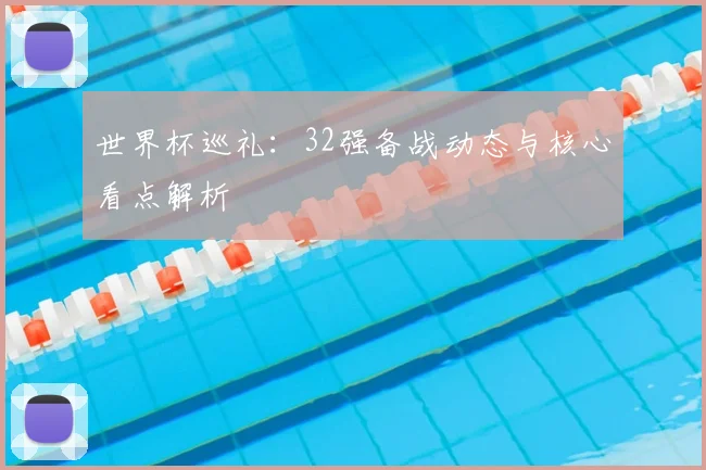 世界杯巡礼：32强备战动态与核心看点解析