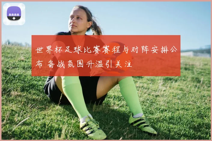 世界杯足球比赛赛程与对阵安排公布 备战氛围升温引关注