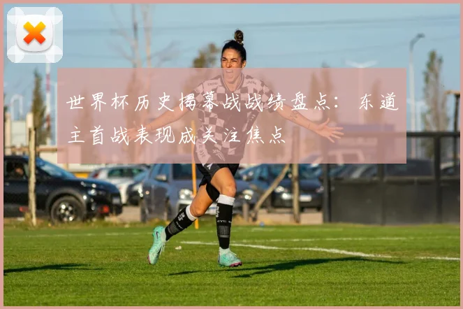 世界杯历史揭幕战战绩盘点:东道主首战表现成关注焦点