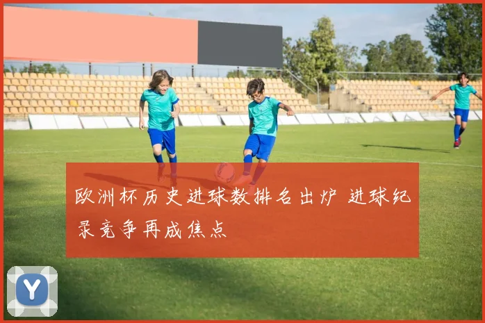 欧洲杯历史进球数排名出炉 进球纪录竞争再成焦点