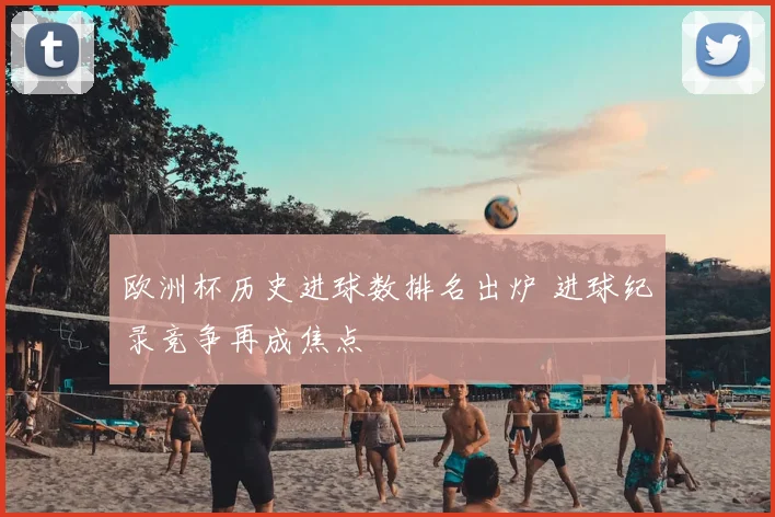 欧洲杯历史进球数排名出炉 进球纪录竞争再成焦点